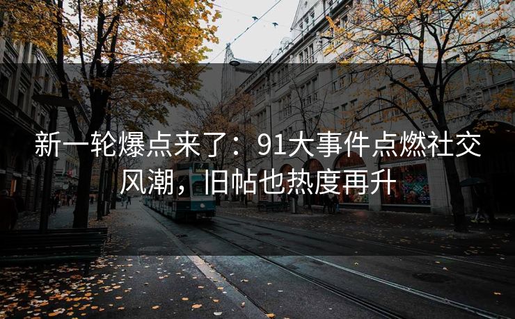 新一轮爆点来了：91大事件点燃社交风潮，旧帖也热度再升