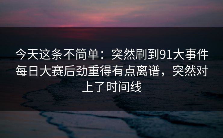 今天这条不简单：突然刷到91大事件每日大赛后劲重得有点离谱，突然对上了时间线