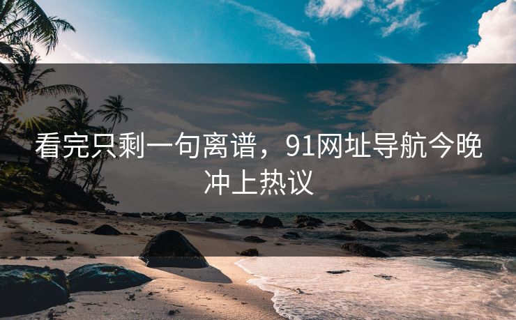 看完只剩一句离谱，91网址导航今晚冲上热议