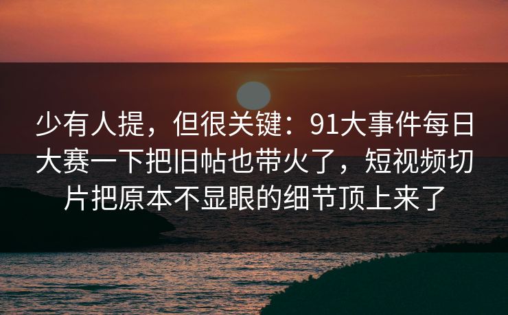 少有人提，但很关键：91大事件每日大赛一下把旧帖也带火了，短视频切片把原本不显眼的细节顶上来了