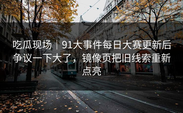 吃瓜现场｜91大事件每日大赛更新后争议一下大了，镜像页把旧线索重新点亮