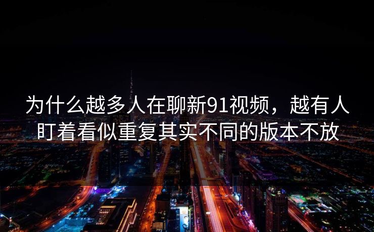 为什么越多人在聊新91视频，越有人盯着看似重复其实不同的版本不放