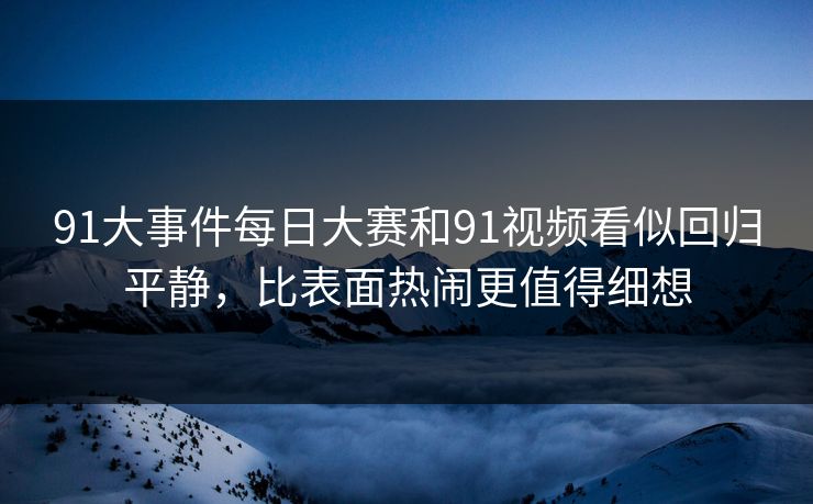 91大事件每日大赛和91视频看似回归平静，比表面热闹更值得细想
