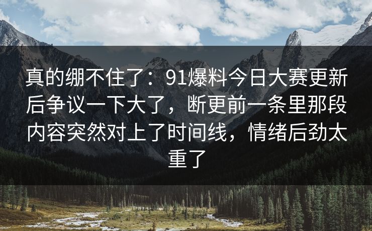 真的绷不住了：91爆料今日大赛更新后争议一下大了，断更前一条里那段内容突然对上了时间线，情绪后劲太重了