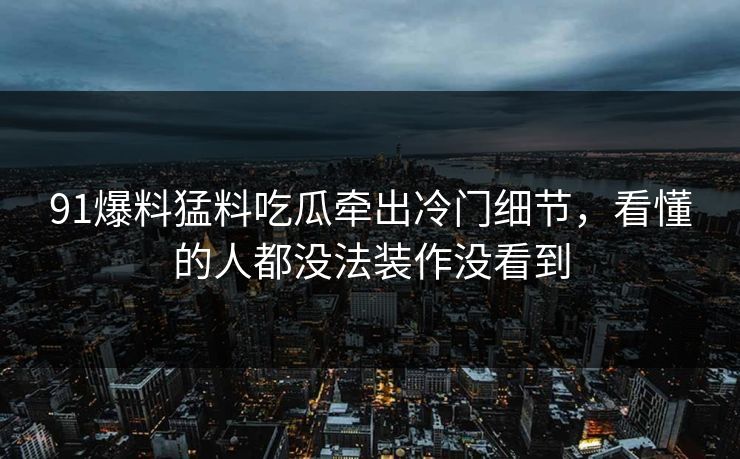 91爆料猛料吃瓜牵出冷门细节，看懂的人都没法装作没看到
