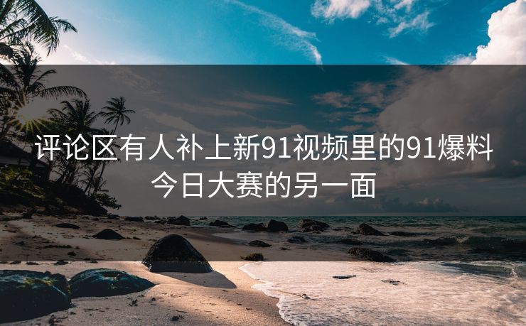 评论区有人补上新91视频里的91爆料今日大赛的另一面