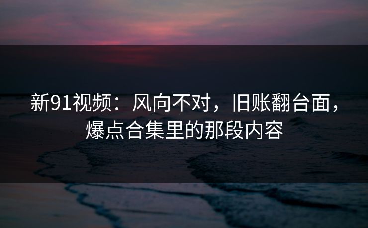 新91视频：风向不对，旧账翻台面，爆点合集里的那段内容