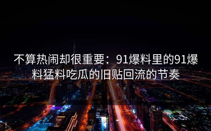 不算热闹却很重要：91爆料里的91爆料猛料吃瓜的旧贴回流的节奏