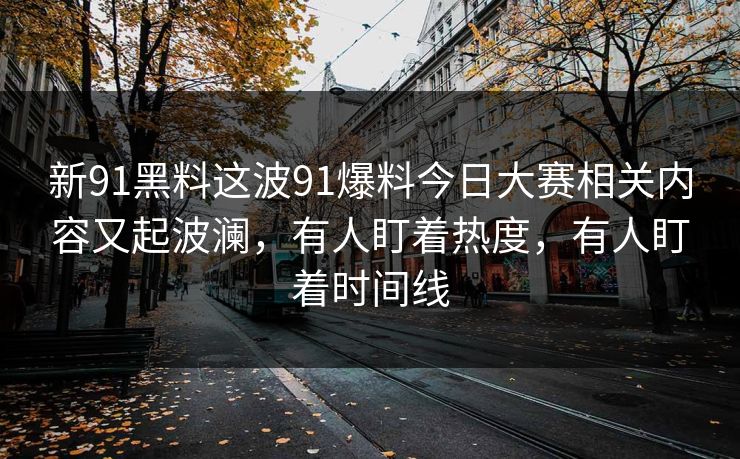 新91黑料这波91爆料今日大赛相关内容又起波澜，有人盯着热度，有人盯着时间线