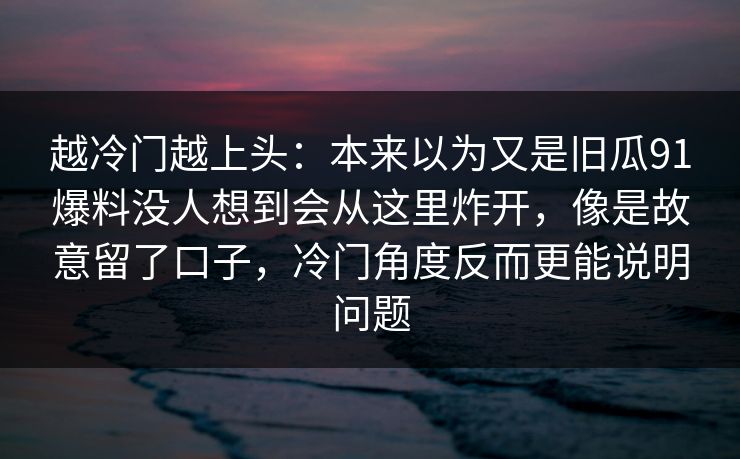 越冷门越上头：本来以为又是旧瓜91爆料没人想到会从这里炸开，像是故意留了口子，冷门角度反而更能说明问题
