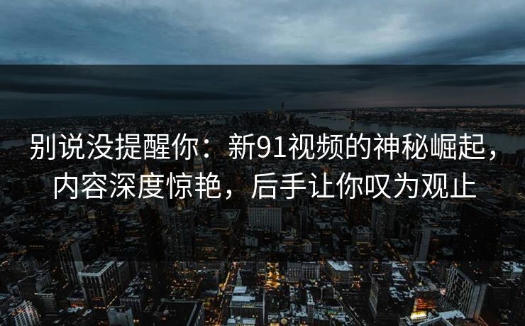 别说没提醒你：新91视频的神秘崛起，内容深度惊艳，后手让你叹为观止