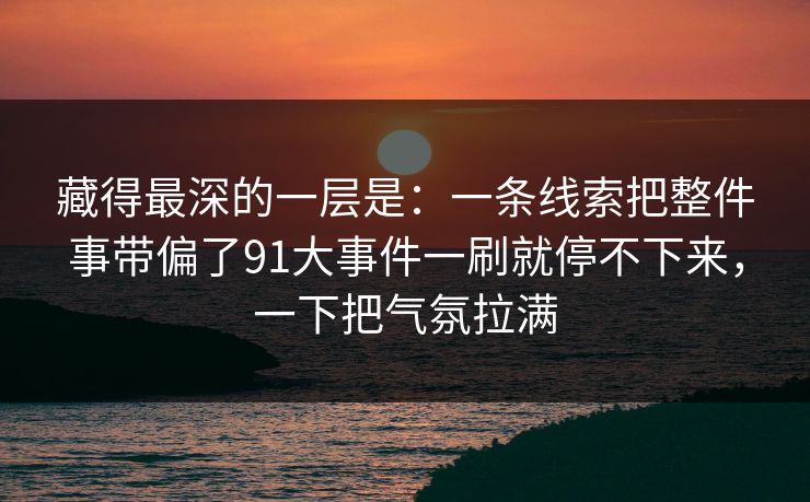 藏得最深的一层是：一条线索把整件事带偏了91大事件一刷就停不下来，一下把气氛拉满