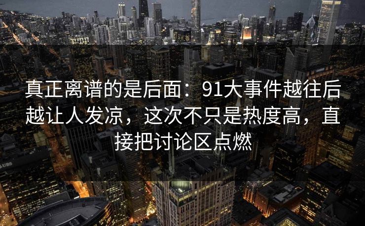 真正离谱的是后面：91大事件越往后越让人发凉，这次不只是热度高，直接把讨论区点燃