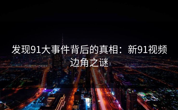 发现91大事件背后的真相：新91视频边角之谜