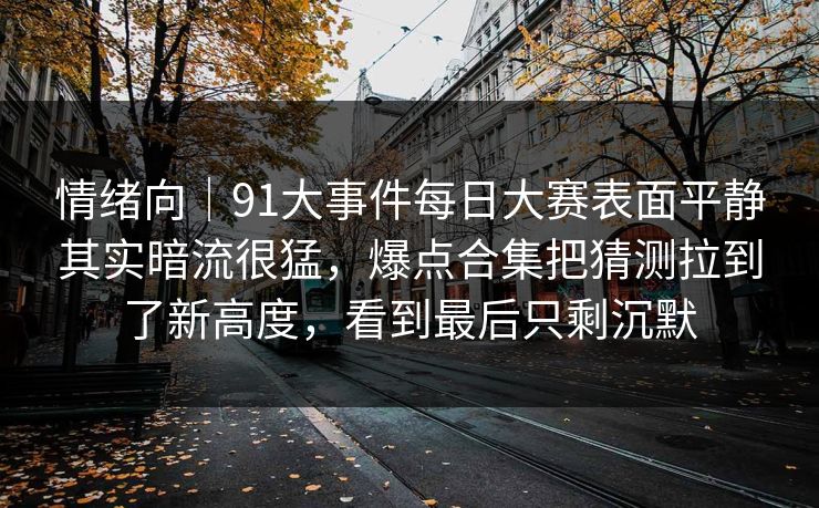 情绪向｜91大事件每日大赛表面平静其实暗流很猛，爆点合集把猜测拉到了新高度，看到最后只剩沉默