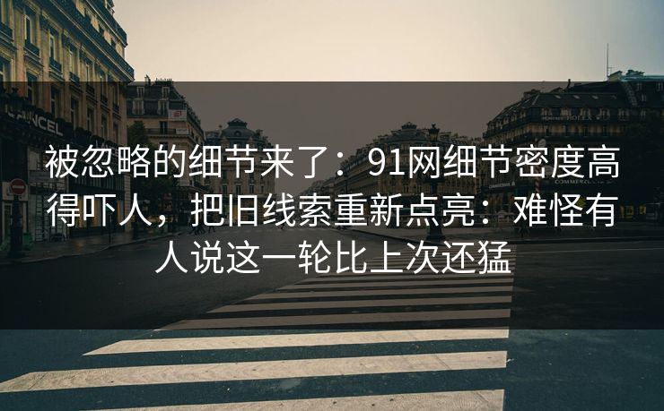 被忽略的细节来了：91网细节密度高得吓人，把旧线索重新点亮：难怪有人说这一轮比上次还猛