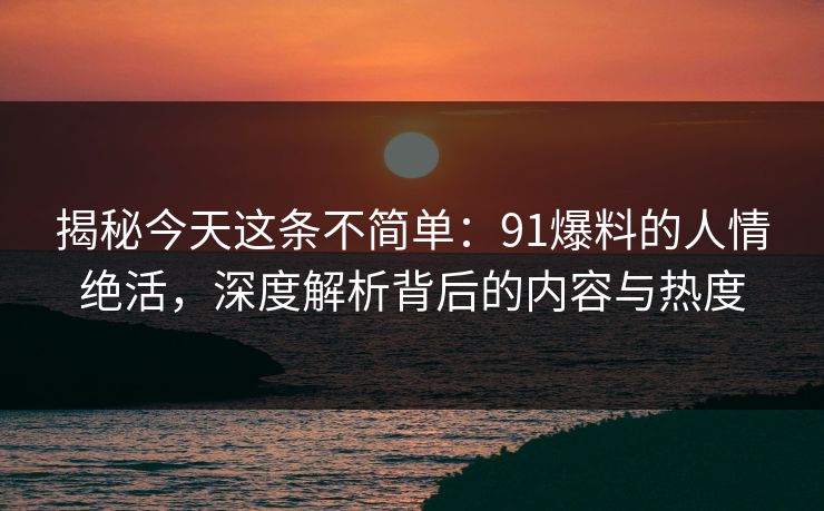 揭秘今天这条不简单：91爆料的人情绝活，深度解析背后的内容与热度