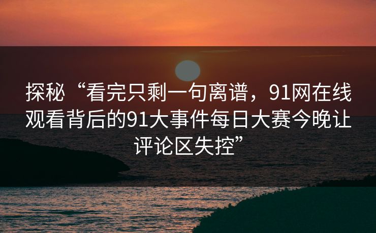探秘“看完只剩一句离谱，91网在线观看背后的91大事件每日大赛今晚让评论区失控”