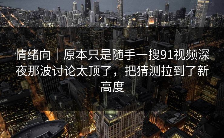 情绪向｜原本只是随手一搜91视频深夜那波讨论太顶了，把猜测拉到了新高度