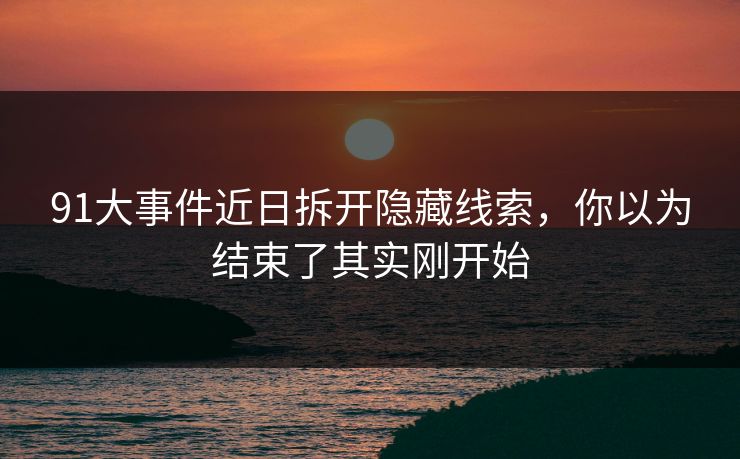 91大事件近日拆开隐藏线索，你以为结束了其实刚开始