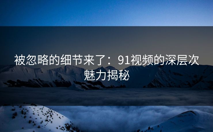 被忽略的细节来了：91视频的深层次魅力揭秘