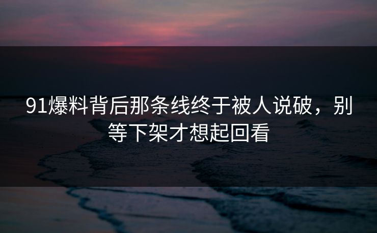 91爆料背后那条线终于被人说破，别等下架才想起回看