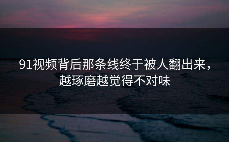 91视频背后那条线终于被人翻出来，越琢磨越觉得不对味