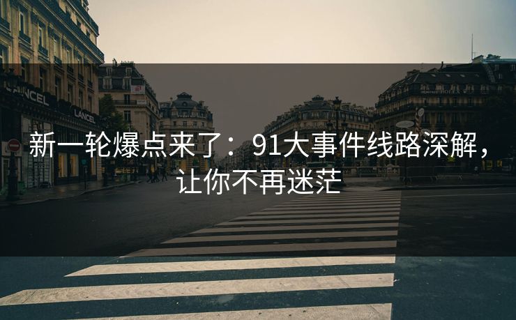新一轮爆点来了：91大事件线路深解，让你不再迷茫