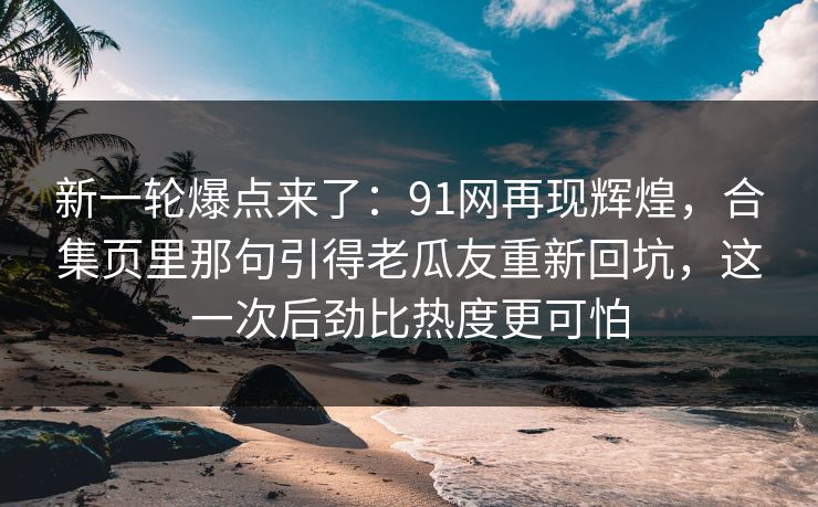 新一轮爆点来了：91网再现辉煌，合集页里那句引得老瓜友重新回坑，这一次后劲比热度更可怕