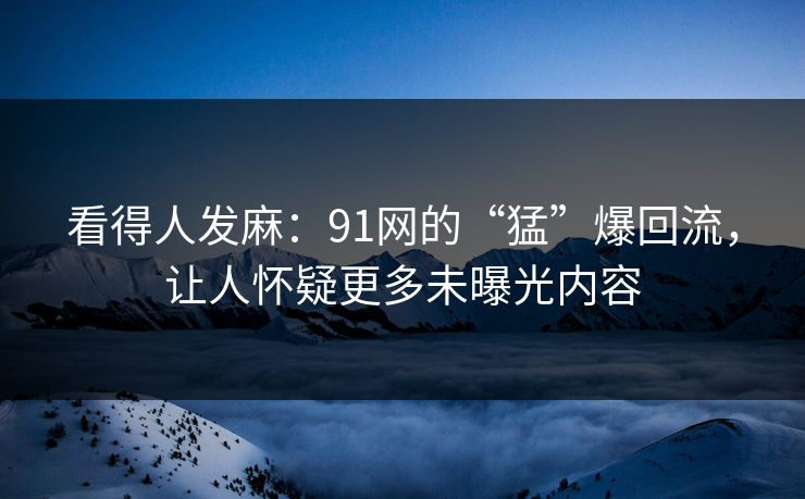 看得人发麻：91网的“猛”爆回流，让人怀疑更多未曝光内容