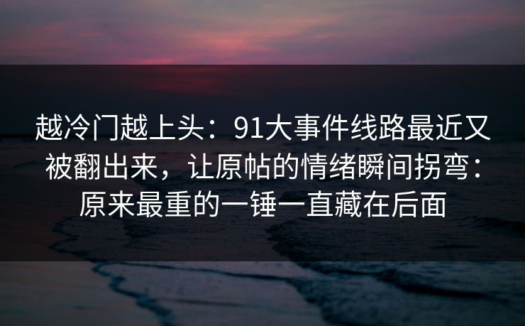 越冷门越上头：91大事件线路最近又被翻出来，让原帖的情绪瞬间拐弯：原来最重的一锤一直藏在后面