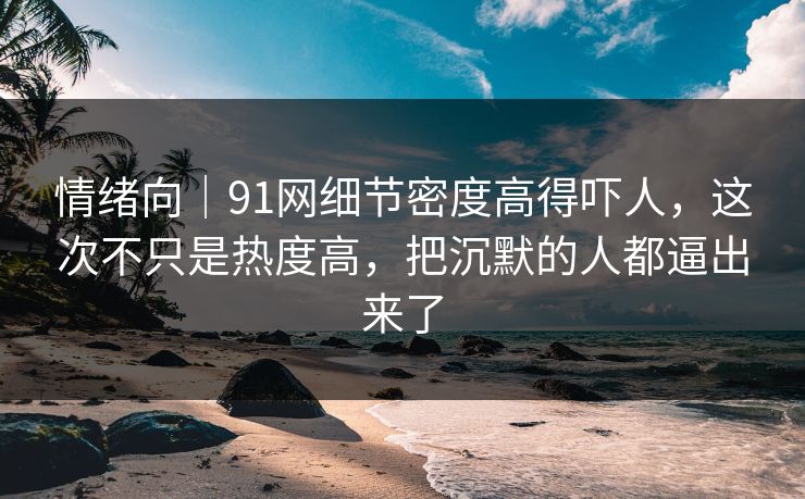 情绪向｜91网细节密度高得吓人，这次不只是热度高，把沉默的人都逼出来了