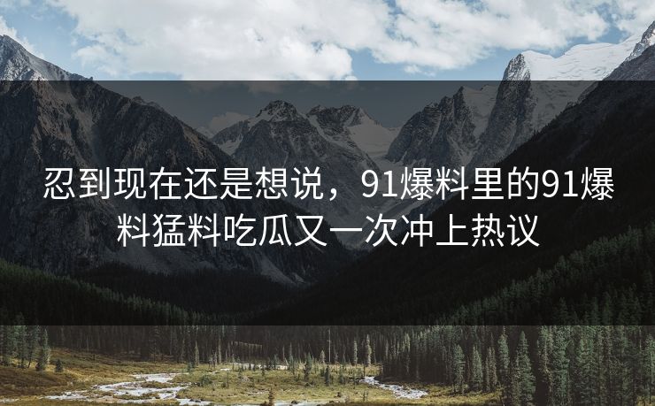 忍到现在还是想说，91爆料里的91爆料猛料吃瓜又一次冲上热议