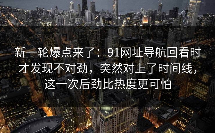 新一轮爆点来了：91网址导航回看时才发现不对劲，突然对上了时间线，这一次后劲比热度更可怕