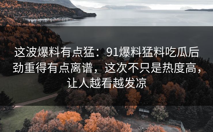 这波爆料有点猛：91爆料猛料吃瓜后劲重得有点离谱，这次不只是热度高，让人越看越发凉