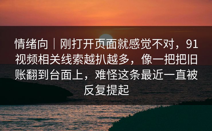 情绪向｜刚打开页面就感觉不对，91视频相关线索越扒越多，像一把把旧账翻到台面上，难怪这条最近一直被反复提起