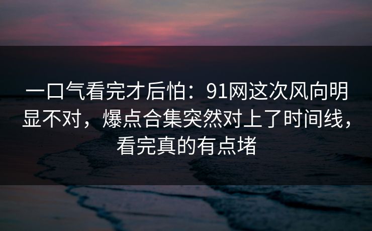 一口气看完才后怕：91网这次风向明显不对，爆点合集突然对上了时间线，看完真的有点堵