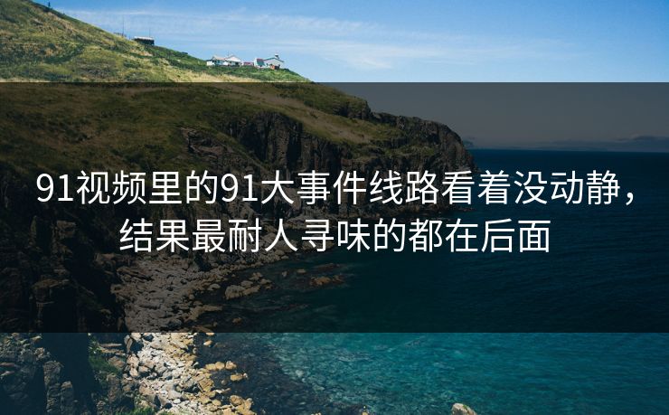 91视频里的91大事件线路看着没动静，结果最耐人寻味的都在后面