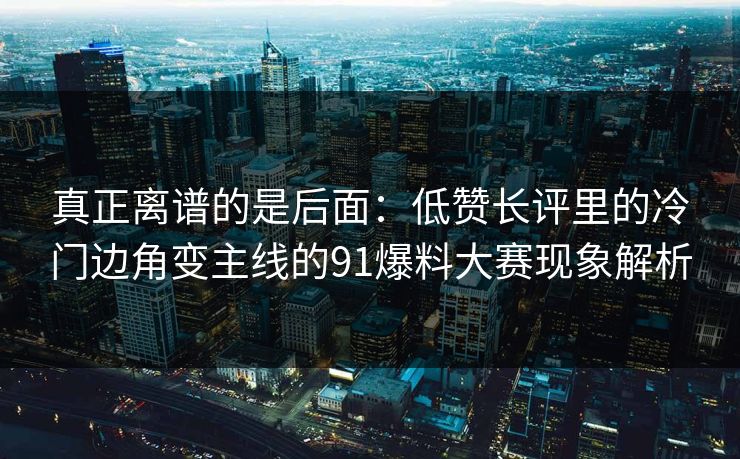 真正离谱的是后面：低赞长评里的冷门边角变主线的91爆料大赛现象解析