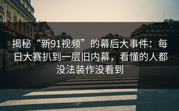 揭秘“新91视频”的幕后大事件：每日大赛扒到一层旧内幕，看懂的人都没法装作没看到