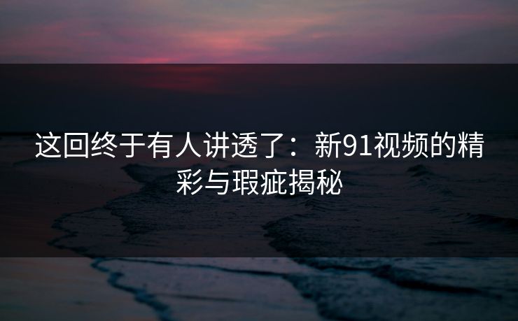 这回终于有人讲透了：新91视频的精彩与瑕疵揭秘