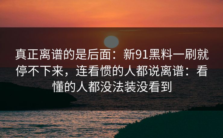 真正离谱的是后面：新91黑料一刷就停不下来，连看惯的人都说离谱：看懂的人都没法装没看到