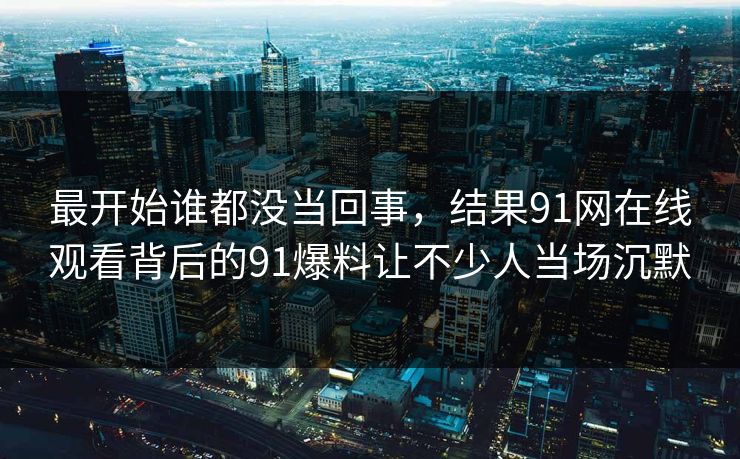 最开始谁都没当回事，结果91网在线观看背后的91爆料让不少人当场沉默