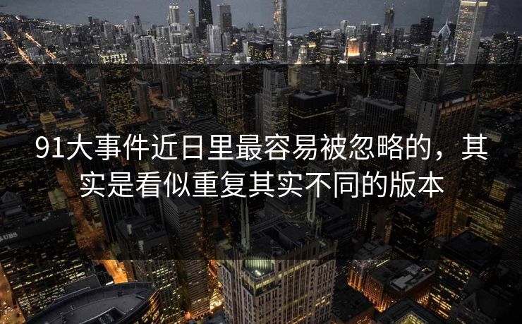 91大事件近日里最容易被忽略的，其实是看似重复其实不同的版本
