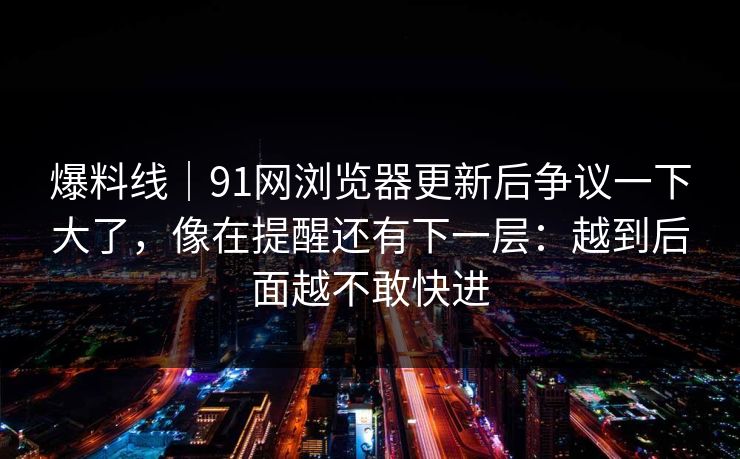 爆料线｜91网浏览器更新后争议一下大了，像在提醒还有下一层：越到后面越不敢快进