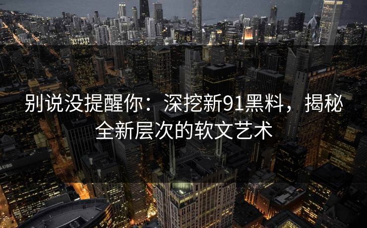 别说没提醒你：深挖新91黑料，揭秘全新层次的软文艺术
