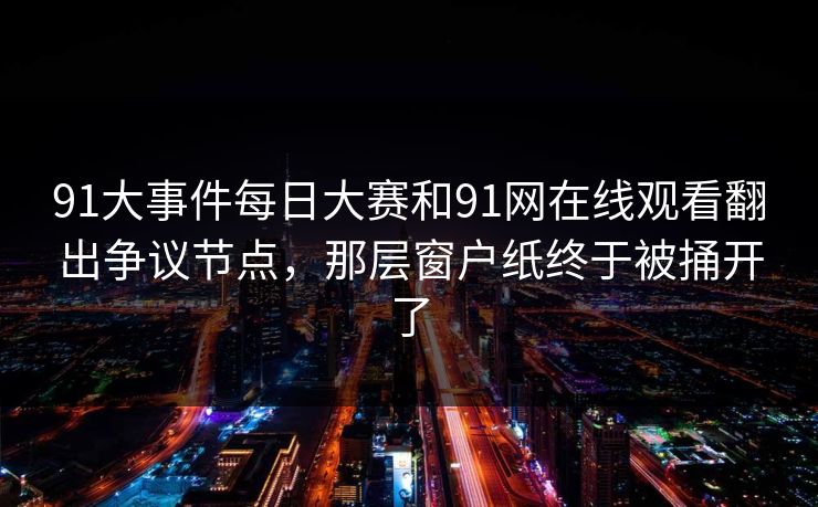91大事件每日大赛和91网在线观看翻出争议节点，那层窗户纸终于被捅开了