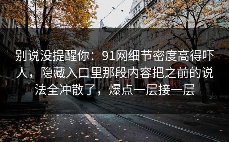 别说没提醒你：91网细节密度高得吓人，隐藏入口里那段内容把之前的说法全冲散了，爆点一层接一层