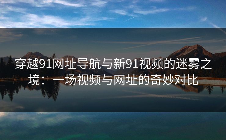 穿越91网址导航与新91视频的迷雾之境：一场视频与网址的奇妙对比