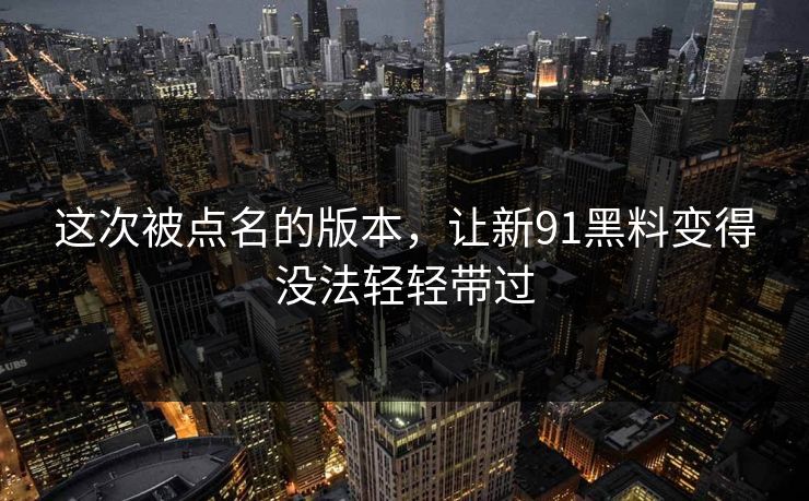 这次被点名的版本，让新91黑料变得没法轻轻带过
